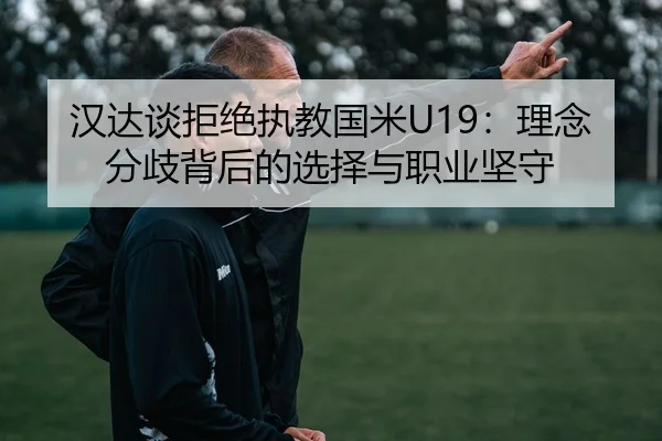 汉达谈拒绝执教国米U19:理念分歧背后的选择与职业坚守
